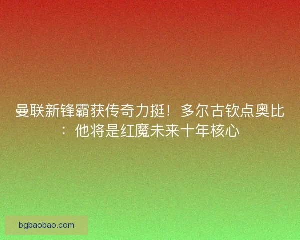 曼联新锋霸获传奇力挺！多尔古钦点奥比：他将是红魔未来十年核心