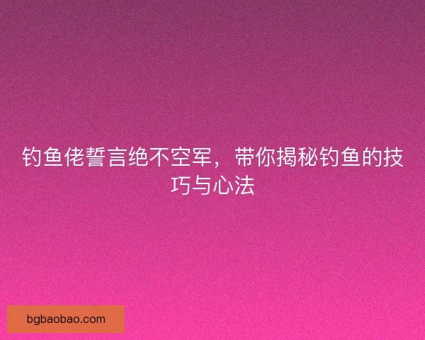 钓鱼佬誓言绝不空军，带你揭秘钓鱼的技巧与心法