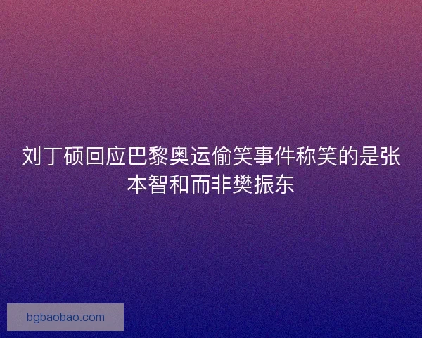 刘丁硕回应巴黎奥运偷笑事件称笑的是张本智和而非樊振东