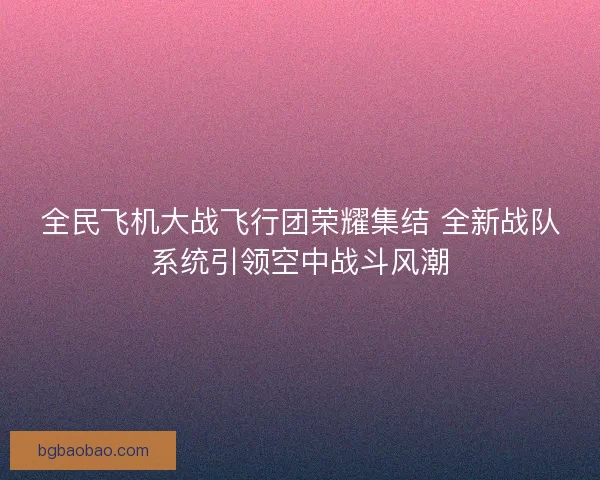 全民飞机大战飞行团荣耀集结 全新战队系统引领空中战斗风潮