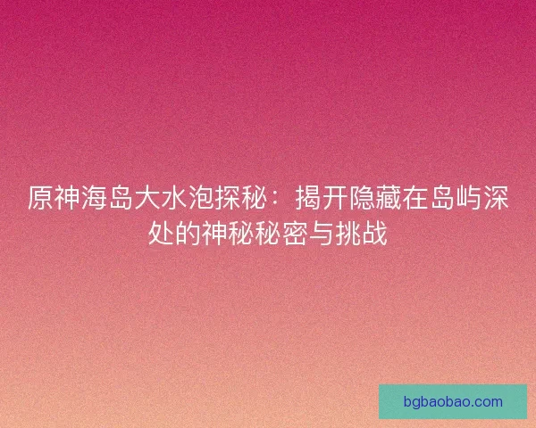原神海岛大水泡探秘：揭开隐藏在岛屿深处的神秘秘密与挑战