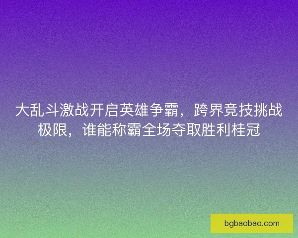 大乱斗激战开启英雄争霸,跨界竞技挑战极限,谁能称霸全场夺取胜利桂冠 大乱斗激战开启英雄争霸,跨界竞技挑战极限,谁能称霸全场夺取胜利桂冠