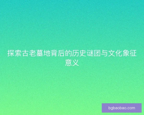 探索古老墓地背后的历史谜团与文化象征意义