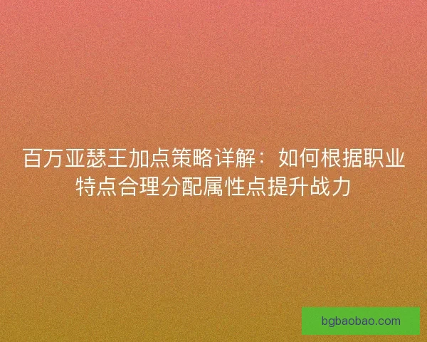 百万亚瑟王加点策略详解：如何根据职业特点合理分配属性点提升战力