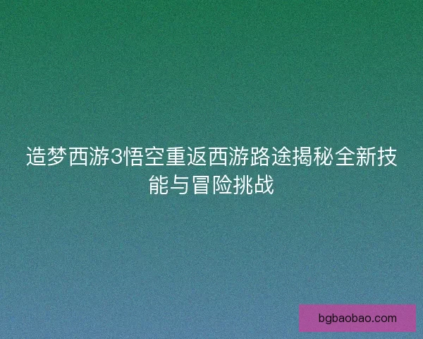 造梦西游3悟空重返西游路途揭秘全新技能与冒险挑战 造梦西游3悟空重返西游路途揭秘全新技能与冒险挑战