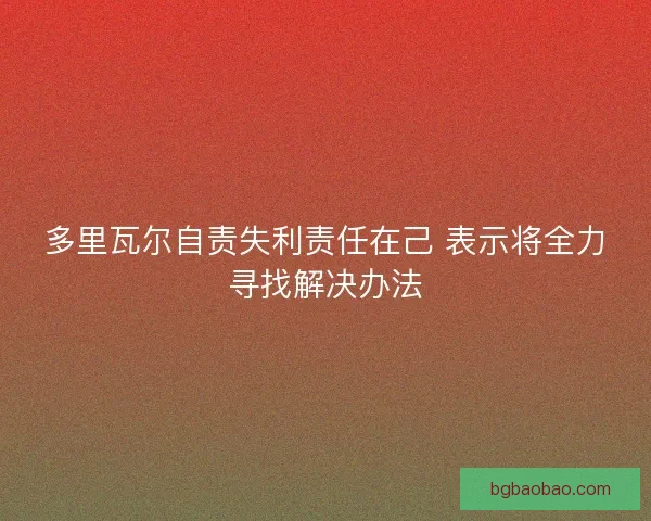 多里瓦尔自责失利责任在己 表示将全力寻找解决办法