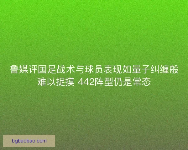 鲁媒评国足战术与球员表现如量子纠缠般难以捉摸 442阵型仍是常态 鲁媒评国足战术与球员表现如量子纠缠般难以捉摸 442阵型仍是常态