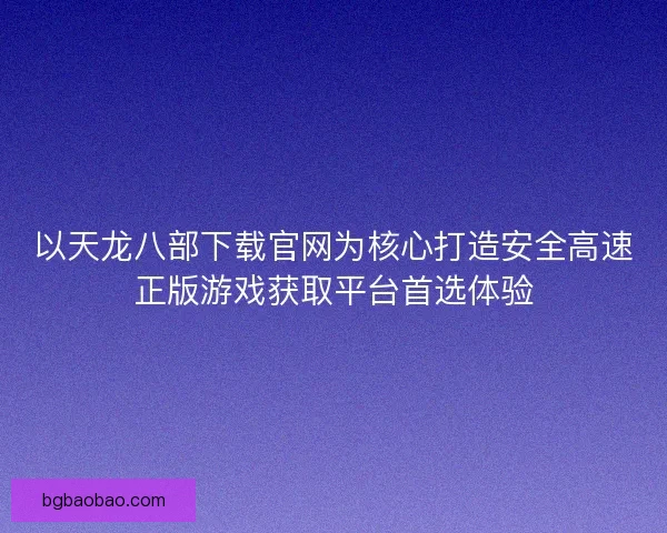 以天龙八部下载官网为核心打造安全高速正版游戏获取平台首选体验 以天龙八部下载官网为核心打造安全高速正版游戏获取平台首选体验