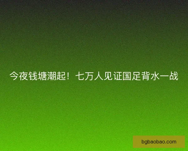 今夜钱塘潮起！七万人见证国足背水一战