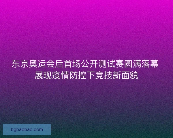 东京奥运会后首场公开测试赛圆满落幕 展现疫情防控下竞技新面貌 东京奥运会后首场公开测试赛圆满落幕 展现疫情防控下竞技新面貌
