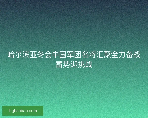 哈尔滨亚冬会中国军团名将汇聚全力备战蓄势迎挑战