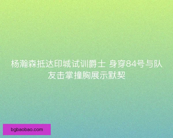 杨瀚森抵达印城试训爵士 身穿84号与队友击掌撞胸展示默契 杨瀚森抵达印城试训爵士 身穿84号与队友击掌撞胸展示默契