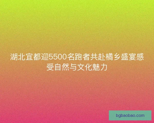 湖北宜都迎5500名跑者共赴橘乡盛宴感受自然与文化魅力