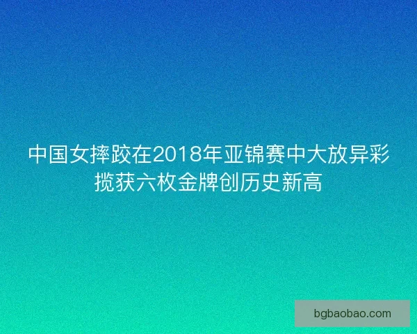 中国女摔跤在2018年亚锦赛中大放异彩揽获六枚金牌创历史新高