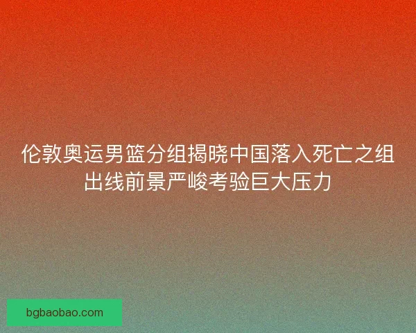 伦敦奥运男篮分组揭晓中国落入死亡之组出线前景严峻考验巨大压力