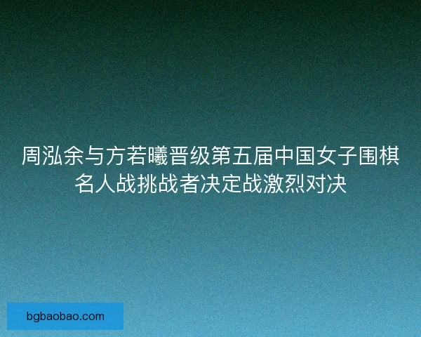周泓余与方若曦晋级第五届中国女子围棋名人战挑战者决定战激烈对决 周泓余与方若曦晋级第五届中国女子围棋名人战挑战者决定战激烈对决