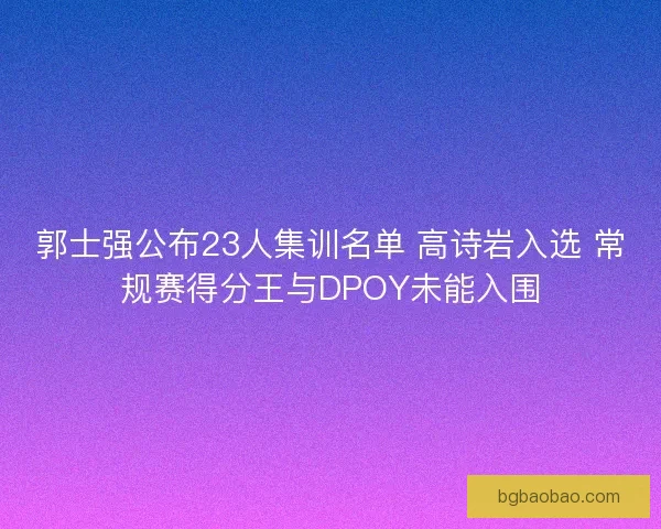 郭士强公布23人集训名单 高诗岩入选 常规赛得分王与DPOY未能入围 郭士强公布23人集训名单 高诗岩入选 常规赛得分王与DPOY未能入围