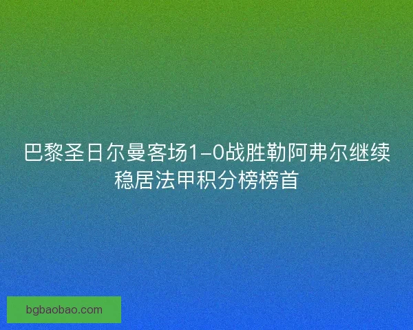 巴黎圣日尔曼客场1-0战胜勒阿弗尔继续稳居法甲积分榜榜首