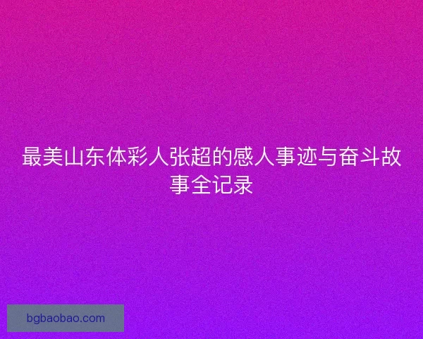 最美山东体彩人张超的感人事迹与奋斗故事全记录