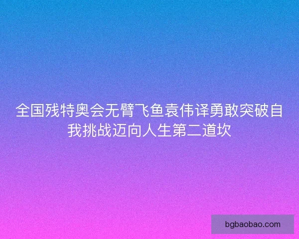 全国残特奥会无臂飞鱼袁伟译勇敢突破自我挑战迈向人生第二道坎 全国残特奥会无臂飞鱼袁伟译勇敢突破自我挑战迈向人生第二道坎