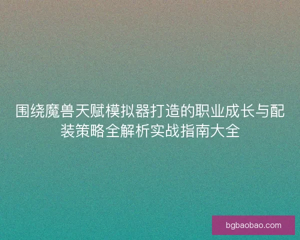 围绕魔兽天赋模拟器打造的职业成长与配装策略全解析实战指南大全 围绕魔兽天赋模拟器打造的职业成长与配装策略全解析实战指南大全