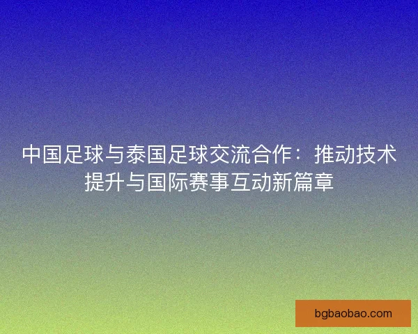 中国足球与泰国足球交流合作:推动技术提升与国际赛事互动新篇章 中国足球与泰国足球交流合作:推动技术提升与国际赛事互动新篇章