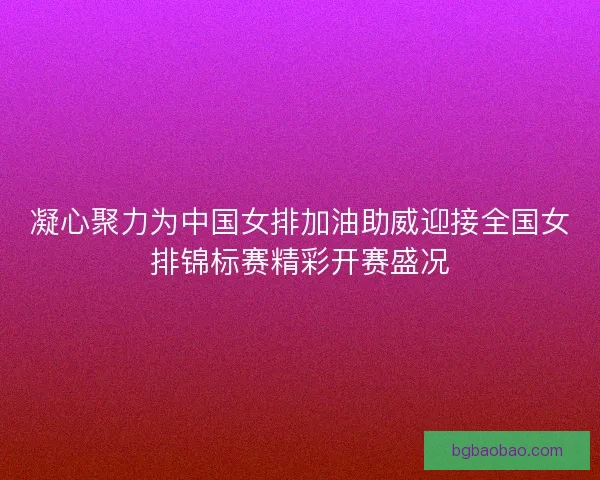 凝心聚力为中国女排加油助威迎接全国女排锦标赛精彩开赛盛况 凝心聚力为中国女排加油助威迎接全国女排锦标赛精彩开赛盛况