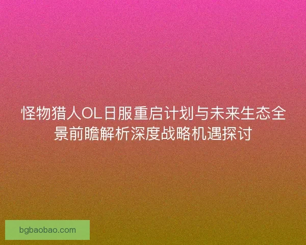 怪物猎人OL日服重启计划与未来生态全景前瞻解析深度战略机遇探讨 怪物猎人OL日服重启计划与未来生态全景前瞻解析深度战略机遇探讨