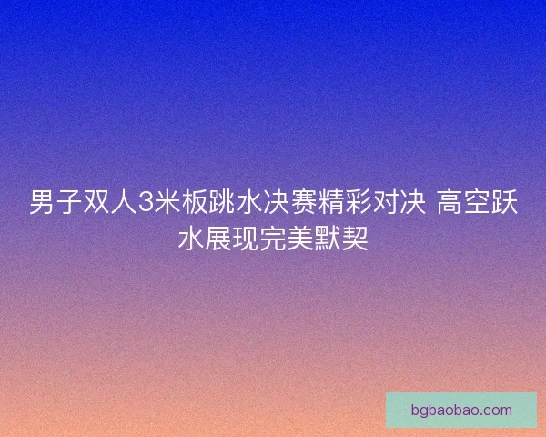 男子双人3米板跳水决赛精彩对决 高空跃水展现完美默契 男子双人3米板跳水决赛精彩对决 高空跃水展现完美默契